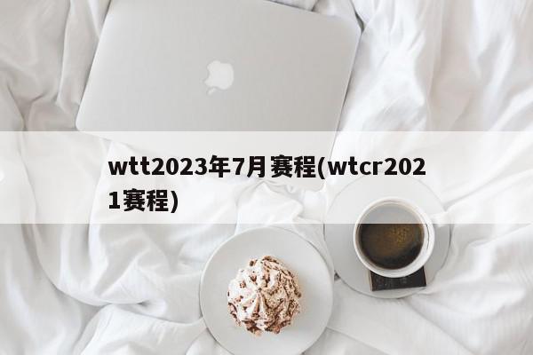 wtt2023年7月赛程(wtcr2021赛程)