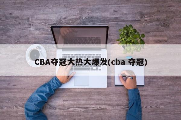 CBA夺冠大热大爆发(cba 夺冠)