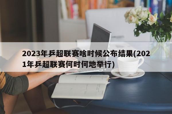 2023年乒超联赛啥时候公布结果(2021年乒超联赛何时何地举行)