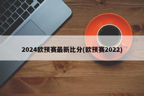 2024欧预赛最新比分(欧预赛2022)