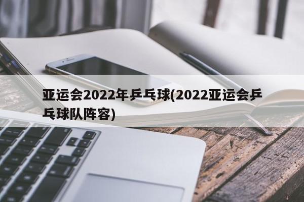 亚运会2022年乒乓球(2022亚运会乒乓球队阵容)