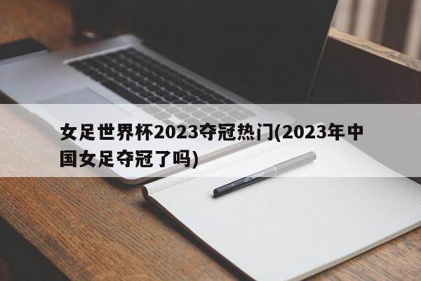 女足世界杯2023夺冠热门(2023年中国女足夺冠了吗)