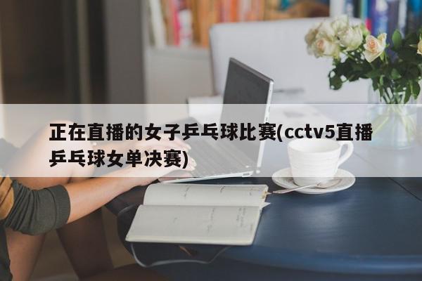 正在直播的女子乒乓球比赛(cctv5直播乒乓球女单决赛)