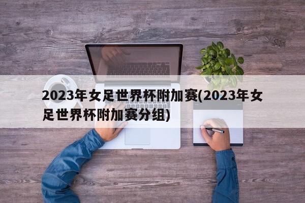 2023年女足世界杯附加赛(2023年女足世界杯附加赛分组)