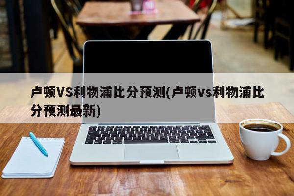 卢顿VS利物浦比分预测(卢顿vs利物浦比分预测最新)