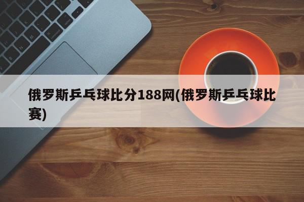 俄罗斯乒乓球比分188网(俄罗斯乒乓球比赛)