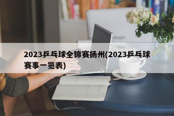 2023乒乓球全锦赛扬州(2023乒乓球赛事一览表)