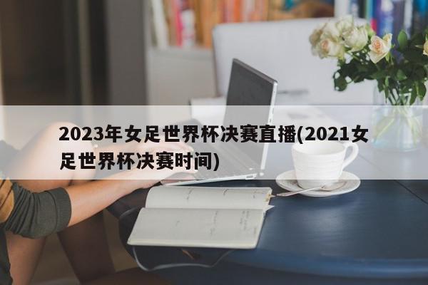 2023年女足世界杯决赛直播(2021女足世界杯决赛时间)