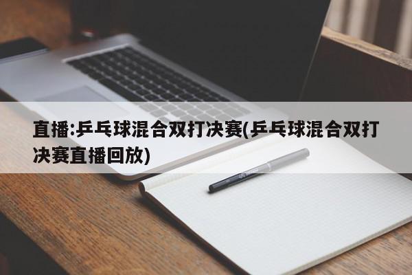 直播:乒乓球混合双打决赛(乒乓球混合双打决赛直播回放)