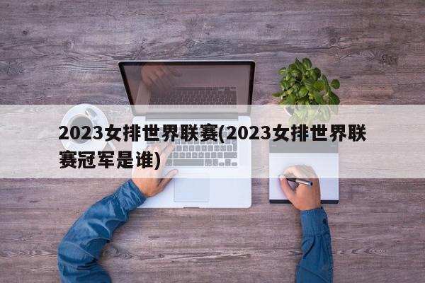 2023女排世界联赛(2023女排世界联赛冠军是谁)