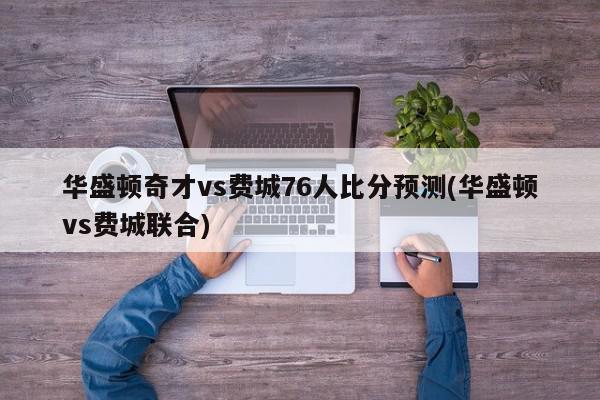 华盛顿奇才vs费城76人比分预测(华盛顿vs费城联合)