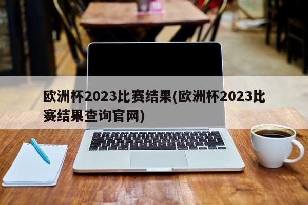 欧洲杯2023比赛结果(欧洲杯2023比赛结果查询官网)