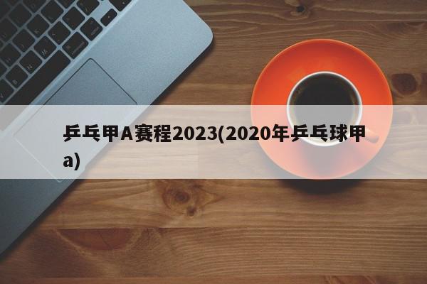 乒乓甲A赛程2023(2020年乒乓球甲a)