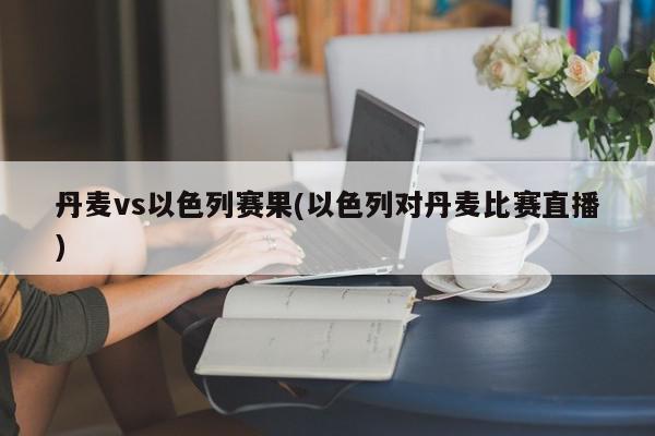 丹麦vs以色列赛果(以色列对丹麦比赛直播)