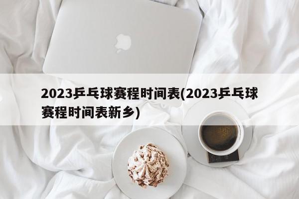 2023乒乓球赛程时间表(2023乒乓球赛程时间表新乡)