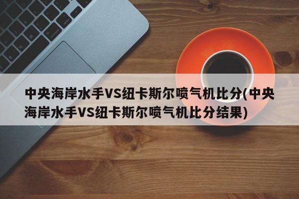 中央海岸水手VS纽卡斯尔喷气机比分(中央海岸水手VS纽卡斯尔喷气机比分结果)