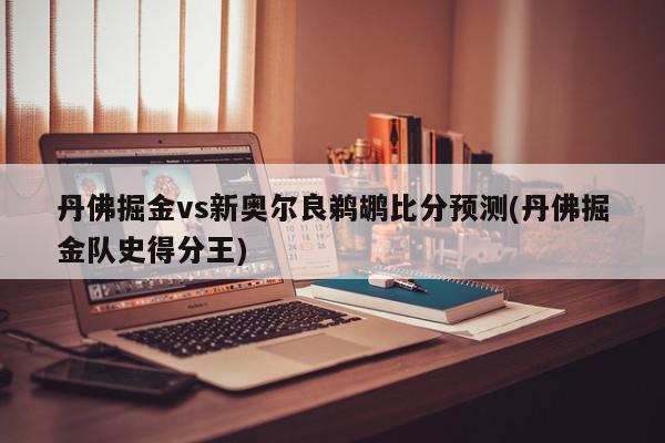 丹佛掘金vs新奥尔良鹈鹕比分预测(丹佛掘金队史得分王)