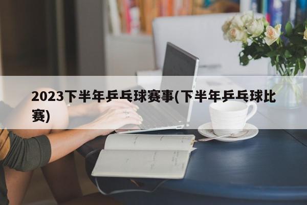 2023下半年乒乓球赛事(下半年乒乓球比赛)