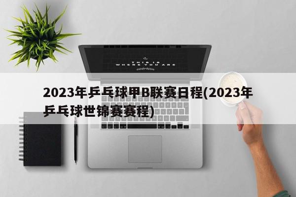 2023年乒乓球甲B联赛日程(2023年乒乓球世锦赛赛程)