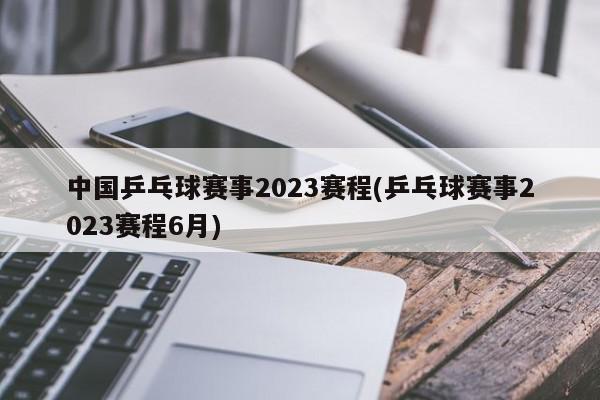 中国乒乓球赛事2023赛程(乒乓球赛事2023赛程6月)