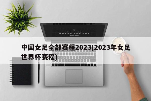 中国女足全部赛程2023(2023年女足世界杯赛程)