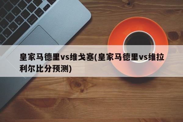 皇家马德里vs维戈塞(皇家马德里vs维拉利尔比分预测)