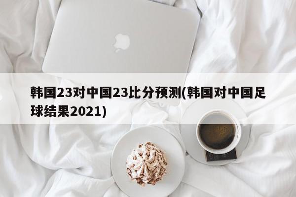 韩国23对中国23比分预测(韩国对中国足球结果2021)