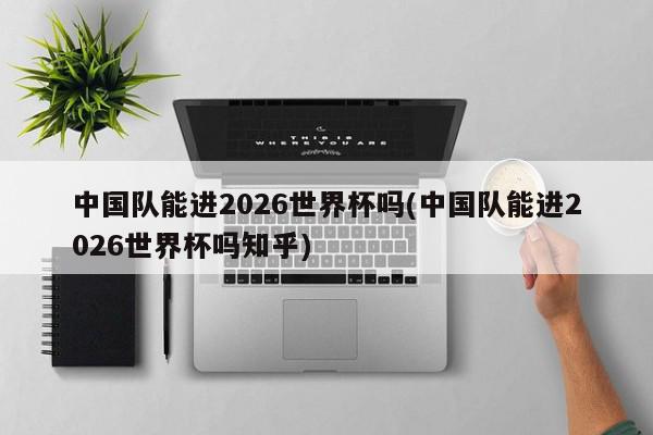 中国队能进2026世界杯吗(中国队能进2026世界杯吗知乎)