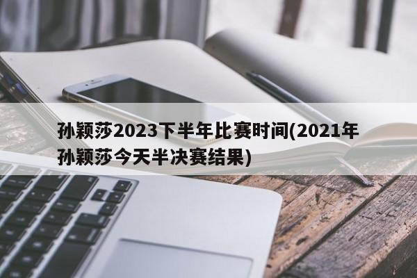 孙颖莎2023下半年比赛时间(2021年孙颖莎今天半决赛结果)