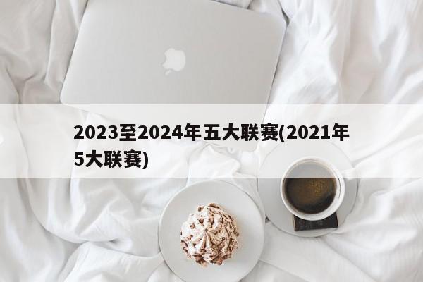 2023至2024年五大联赛(2021年5大联赛)