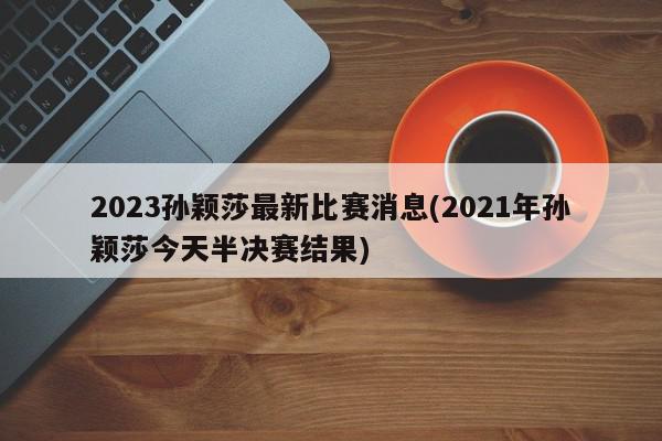 2023孙颖莎最新比赛消息(2021年孙颖莎今天半决赛结果)