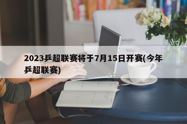 2023乒超联赛将于7月15日开赛(今年乒超联赛)