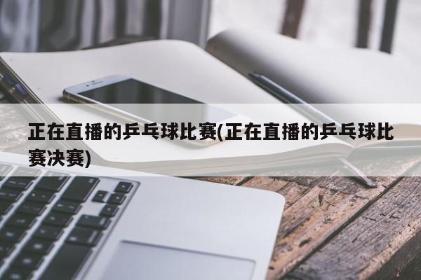 正在直播的乒乓球比赛(正在直播的乒乓球比赛决赛)