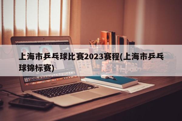 上海市乒乓球比赛2023赛程(上海市乒乓球锦标赛)