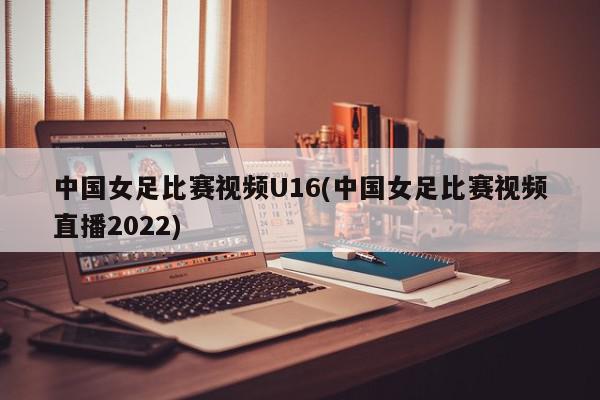 中国女足比赛视频U16(中国女足比赛视频直播2022)