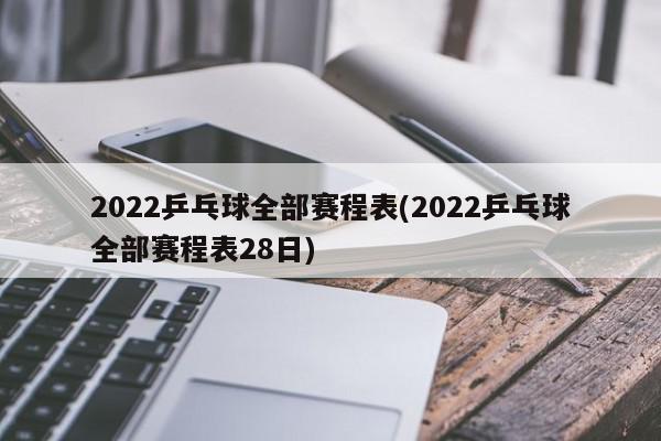 2022乒乓球全部赛程表(2022乒乓球全部赛程表28日)