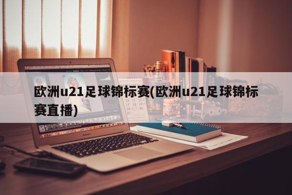 欧洲u21足球锦标赛(欧洲u21足球锦标赛直播)