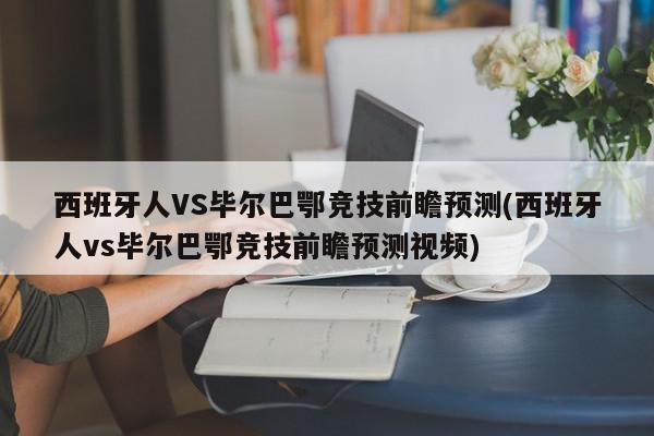 西班牙人VS毕尔巴鄂竞技前瞻预测(西班牙人vs毕尔巴鄂竞技前瞻预测视频)