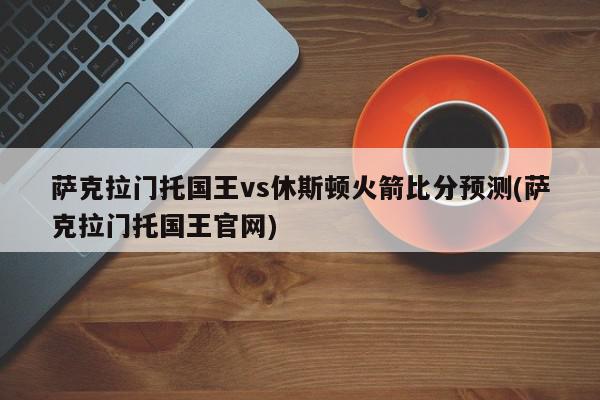 萨克拉门托国王vs休斯顿火箭比分预测(萨克拉门托国王官网)