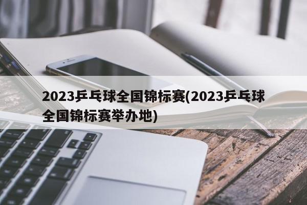 2023乒乓球全国锦标赛(2023乒乓球全国锦标赛举办地)