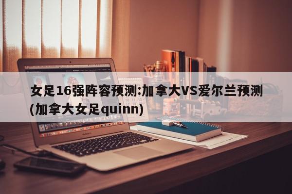 女足16强阵容预测:加拿大VS爱尔兰预测(加拿大女足quinn)