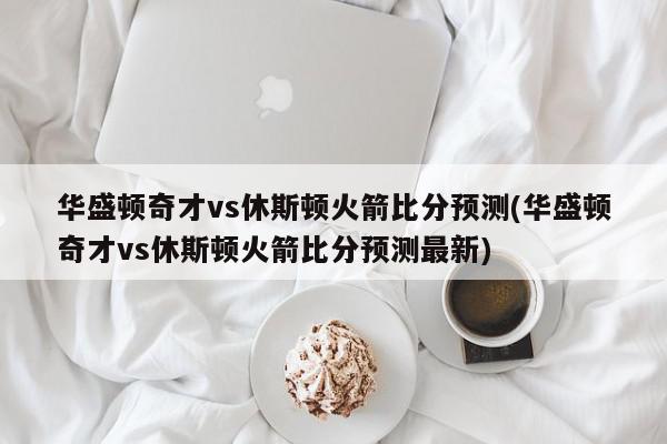 华盛顿奇才vs休斯顿火箭比分预测(华盛顿奇才vs休斯顿火箭比分预测最新)