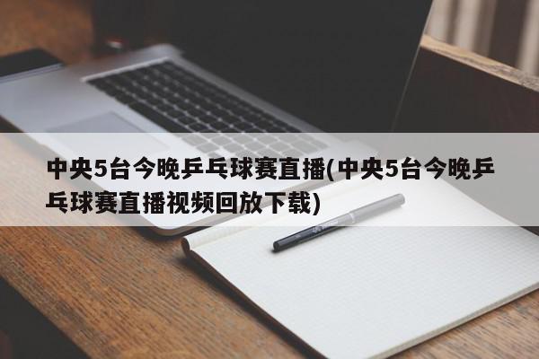 中央5台今晚乒乓球赛直播(中央5台今晚乒乓球赛直播视频回放下载)