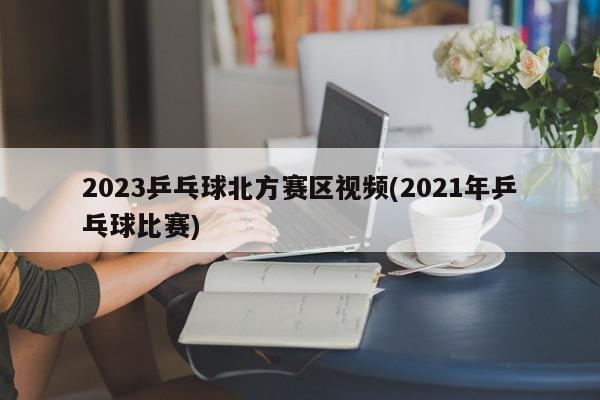 2023乒乓球北方赛区视频(2021年乒乓球比赛)