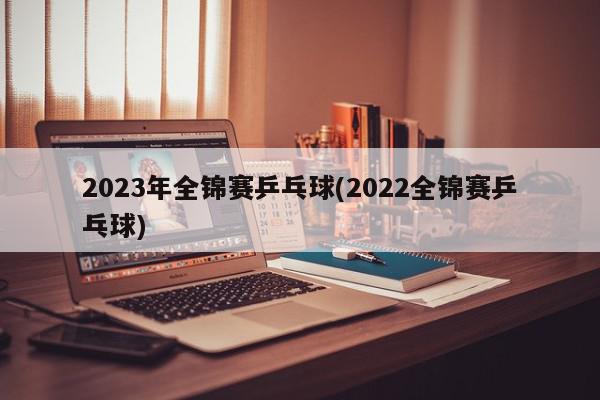 2023年全锦赛乒乓球(2022全锦赛乒乓球)