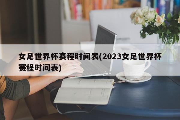 女足世界杯赛程时间表(2023女足世界杯赛程时间表)