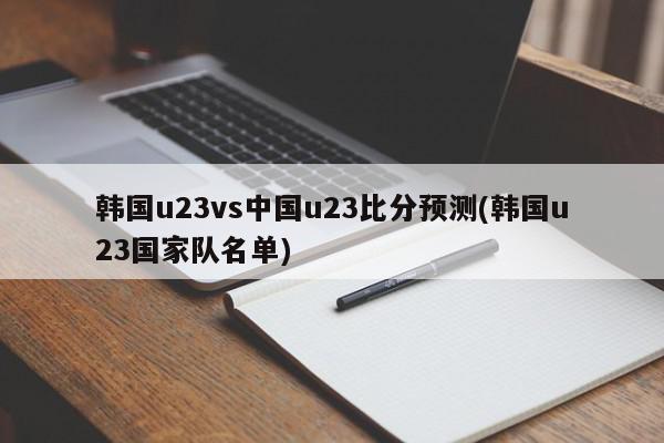 韩国u23vs中国u23比分预测(韩国u23国家队名单)