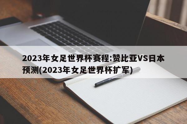 2023年女足世界杯赛程:赞比亚VS日本预测(2023年女足世界杯扩军)