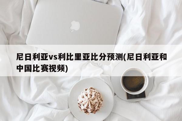 尼日利亚vs利比里亚比分预测(尼日利亚和中国比赛视频)