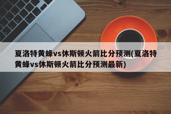 夏洛特黄蜂vs休斯顿火箭比分预测(夏洛特黄蜂vs休斯顿火箭比分预测最新)